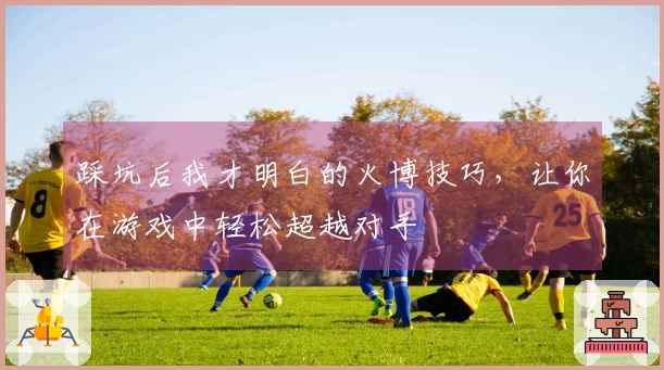 踩坑后我才明白的火博技巧，让你在游戏中轻松超越对手