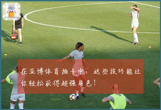在亚博体育抽卡中，这些技巧能让你轻松获得超强角色！